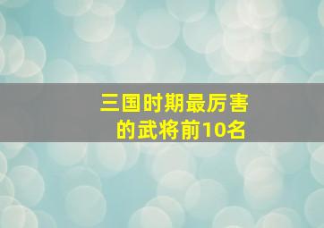 三国时期最厉害的武将前10名