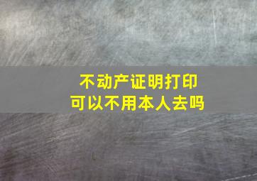 不动产证明打印可以不用本人去吗