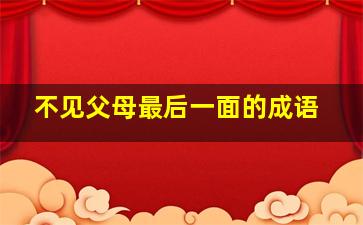 不见父母最后一面的成语