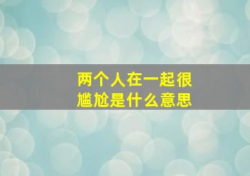 两个人在一起很尴尬是什么意思