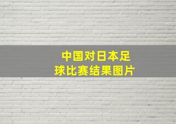 中国对日本足球比赛结果图片