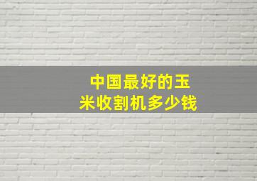 中国最好的玉米收割机多少钱