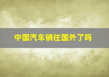 中国汽车销往国外了吗