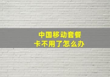 中国移动套餐卡不用了怎么办