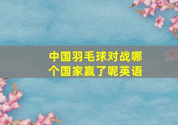 中国羽毛球对战哪个国家赢了呢英语