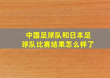 中国足球队和日本足球队比赛结果怎么样了