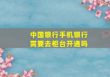 中国银行手机银行需要去柜台开通吗