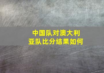 中国队对澳大利亚队比分结果如何