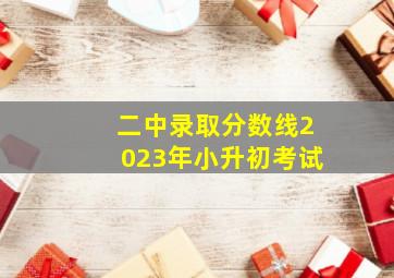 二中录取分数线2023年小升初考试