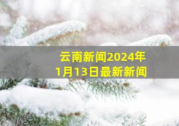 云南新闻2024年1月13日最新新闻