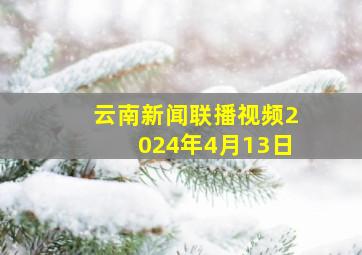 云南新闻联播视频2024年4月13日