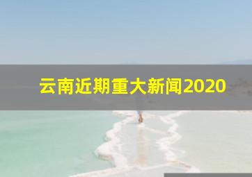 云南近期重大新闻2020