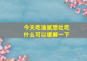 今天吃油腻想吐吃什么可以缓解一下