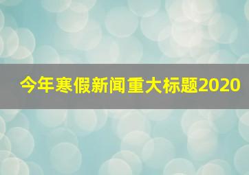 今年寒假新闻重大标题2020