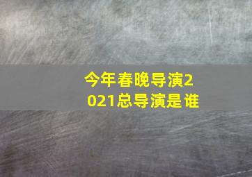 今年春晚导演2021总导演是谁