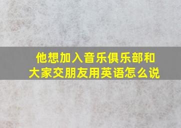 他想加入音乐俱乐部和大家交朋友用英语怎么说