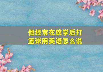 他经常在放学后打篮球用英语怎么说