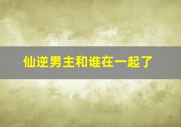 仙逆男主和谁在一起了