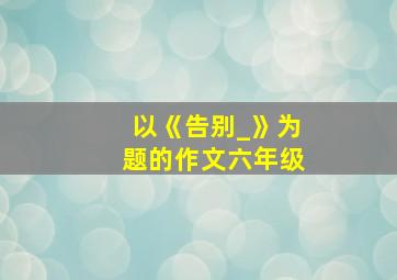 以《告别_》为题的作文六年级