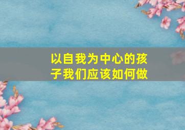 以自我为中心的孩子我们应该如何做