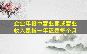 企业年报中营业额或营业收入是指一年还是每个月