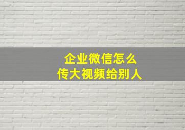 企业微信怎么传大视频给别人