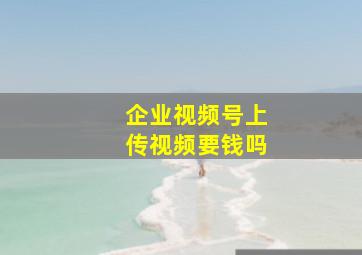 企业视频号上传视频要钱吗