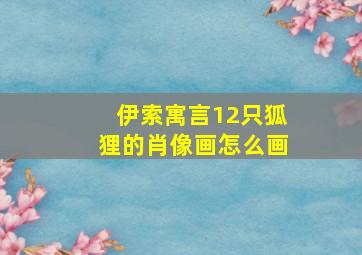 伊索寓言12只狐狸的肖像画怎么画