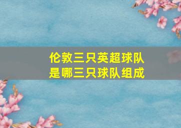 伦敦三只英超球队是哪三只球队组成