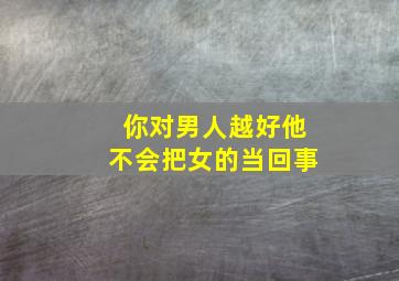 你对男人越好他不会把女的当回事