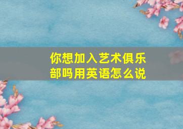 你想加入艺术俱乐部吗用英语怎么说