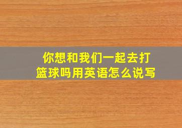 你想和我们一起去打篮球吗用英语怎么说写