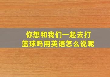 你想和我们一起去打篮球吗用英语怎么说呢