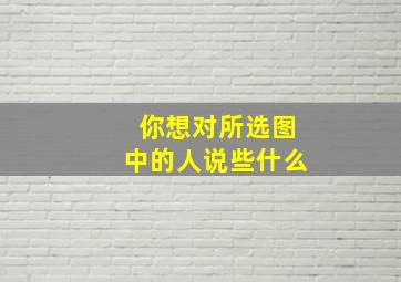 你想对所选图中的人说些什么