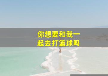 你想要和我一起去打篮球吗