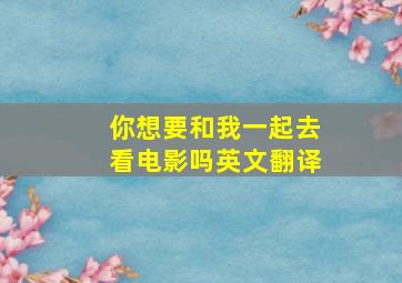 你想要和我一起去看电影吗英文翻译