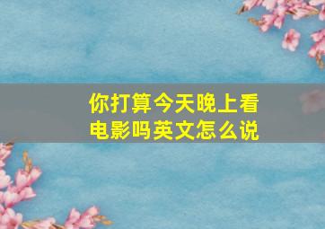 你打算今天晚上看电影吗英文怎么说