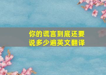 你的谎言到底还要说多少遍英文翻译