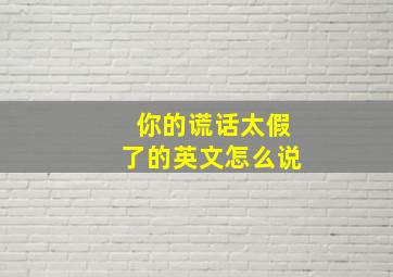 你的谎话太假了的英文怎么说