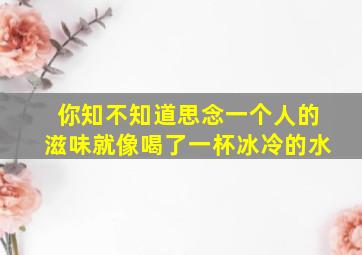 你知不知道思念一个人的滋味就像喝了一杯冰冷的水