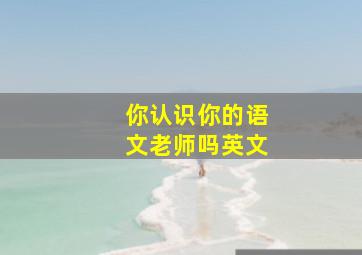 你认识你的语文老师吗英文