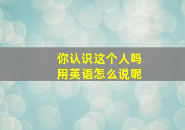 你认识这个人吗用英语怎么说呢