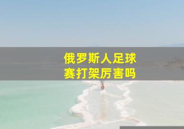 俄罗斯人足球赛打架厉害吗