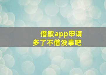 借款app申请多了不借没事吧