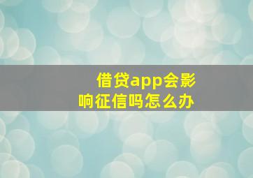 借贷app会影响征信吗怎么办