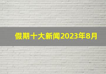 假期十大新闻2023年8月