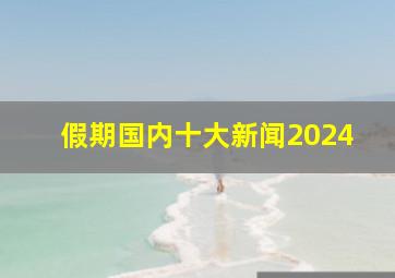 假期国内十大新闻2024