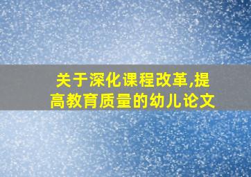 关于深化课程改革,提高教育质量的幼儿论文