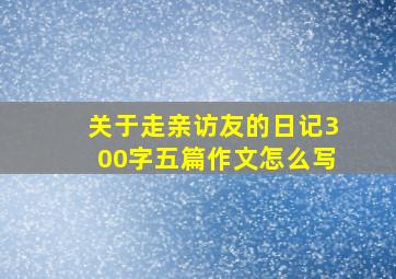 关于走亲访友的日记300字五篇作文怎么写