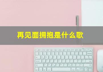 再见面拥抱是什么歌